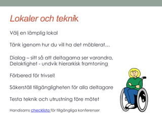 Lokaler och teknik 
Välj en lämplig lokal 
Tänk igenom hur du vill ha det möblerat… 
Dialog – sitt så att deltagarna ser varandra, 
Delaktighet - undvik hierarkisk framtoning 
Förbered för trivsel! 
Säkerställ tillgängligheten för alla deltagare 
Testa teknik och utrustning före mötet 
Handisams checklista för tillgängliga konferenser 
 