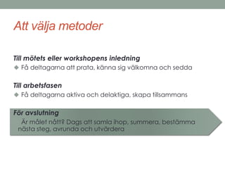 Att välja metoder 
Till mötets eller workshopens inledning 
 Få deltagarna att prata, känna sig välkomna och sedda 
Till arbetsfasen 
 Få deltagarna aktiva och delaktiga, skapa tillsammans 
För avslutning 
 Är målet nått? Dags att samla ihop, summera, bestämma 
nästa steg, avrunda och utvärdera 
 