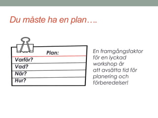 Du måste ha en plan…. 
En framgångsfaktor 
för en lyckad 
workshop är 
att avsätta tid för 
planering och 
förberedelser! 
Plan: 
Varför? 
Vad? 
När? 
Hur? 
 