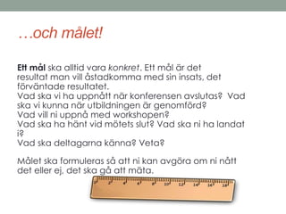 …och målet! 
Ett mål ska alltid vara konkret. Ett mål är det 
resultat man vill åstadkomma med sin insats, det 
förväntade resultatet. 
Vad ska vi ha uppnått när konferensen avslutas? Vad 
ska vi kunna när utbildningen är genomförd? 
Vad vill ni uppnå med workshopen? 
Vad ska ha hänt vid mötets slut? Vad ska ni ha landat 
i? 
Vad ska deltagarna känna? Veta? 
Målet ska formuleras så att ni kan avgöra om ni nått 
det eller ej, det ska gå att mäta. 
 