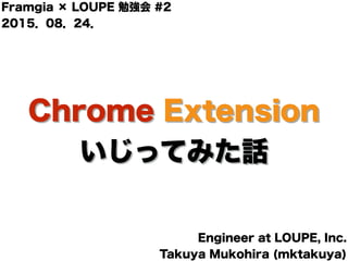 Chrome Extension
いじってみた話
Framgia × LOUPE 勉強会 #2
2015．08．24．
Engineer at LOUPE, Inc.
Takuya Mukohira (mktakuya)
 