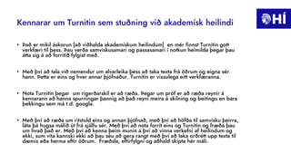 Kennarar um Turnitin sem stuðning við akademísk heilindi
• Það er mikil áskorun [að viðhalda akademískum heilindum] en mér finnst Turnitin gott
verkfæri til þess. Þau verða samviskusamari og passasamari í notkun heimilda þegar þau
átta sig á að forritið fylgist með.
• Með því að tala við nemendur um alvarleika þess að taka texta frá öðrum og eigna sér
hann. Þetta er eins og hver annar þjófnaður. Turnitin er vissulega eitt verkfæranna.
• Nota Turnitin þegar um rigerðarskil er að ræða. Þegar um próf er að ræða reynir á
kennarann að hanna spurningar þannig að það reyni meira á skilning og beitingu en bara
þekkingu sem má t.d. googla.
• Með því að ræða um ritstuld eins og annan þjófnað, með því að höfða til samvisku þeirra,
láta þá hugsa málið út frá sjálfu sér. Með því að nota forrit eins og Turnitin og fræða þau
um hvað það er. Með því að kenna þeim munin á því að vinna verkefni af heilindum og
ekki, sum vita kannski ekki að þau séu að gera rangt með því að taka orðrétt upp texta til
dæmis eða herma eftir öðrum. Fræðsla, eftirfylgni og aðhald skipta hér máli.
 