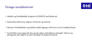 Forsaga rannsóknarinnar
• Háskólar og framhaldsskólar brugðust við COVID-19 með fjarkennslu.
• Fjarkennslan krefst nýrrar nálgunar við kennslu og námsmat.
• Íslenskum framhaldsskólum og háskólum býðst aðgangur að forritinu Turnitin Feedback Studio.
• Forritið býður upp á gagnvirkt nám og nýja nálgun með stafrænni endurgjöf, ritskimun og
jafningjamati sem hægt er að nýta til að styðja við akademísk heilindi.
 