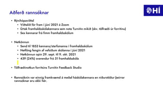 Aðferð rannsóknar
• Rýnihópaviðtal
• Viðtalið fór fram í júní 2021 á Zoom
• Úrtak framhaldsskólakennara sem nota Turnitin mikið (skv. tölfræði úr forritinu)
• Sex kennarar frá fimm framhaldsskólum
• Netkönnun
• Send til 1853 kennara/starfsmanna í framhaldsskólum
• Netföng fengin af vefsíðum skólanna í júní 2021
• Netkönnun opin 29. sept. til 9. okt. 2021
• 439 (24%) svarendur frá 31 framhaldsskóla
• Tölfræðinotkun forritsins Turnitin Feedback Studio
• Rannsóknin var einnig framkvæmd á meðal háskólakennara en niðurstöður þeirrar
rannsóknar eru ekki hér.
 