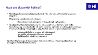 Hvað eru akademísk heilindi?
• Alþjóðlega stofnunin um akademísk heilindi (The International Center for Academic
Integrity):
Skilgreining á akademískum heilindum:
Heiðarleiki, traust, sanngirni, virðing, ábyrgð og hugrekki.
• Í Gæðastefnu Háskóla Íslands kemur meðal annars fram að kennarar skuli miða
framsetningu og kennsluaðferðir við þarfir nemenda og hvetja til heilinda, þar sem ítrustu
kröfum um fræðileg vinnubrögð er fylgt. Háskóli Íslands segir um akademískt frelsi:
Áþekkar skilgreiningar á akademískum heilindum má finna í flestum gæðastefnum og
siðareglum framhaldsskóla landsins.
Akademískt frelsi er grunnur alls háskólastarfs
og stuðlar að gagnrýnni hugsun, skapandi
þekkingarleit, víðsýni og framsækni
 