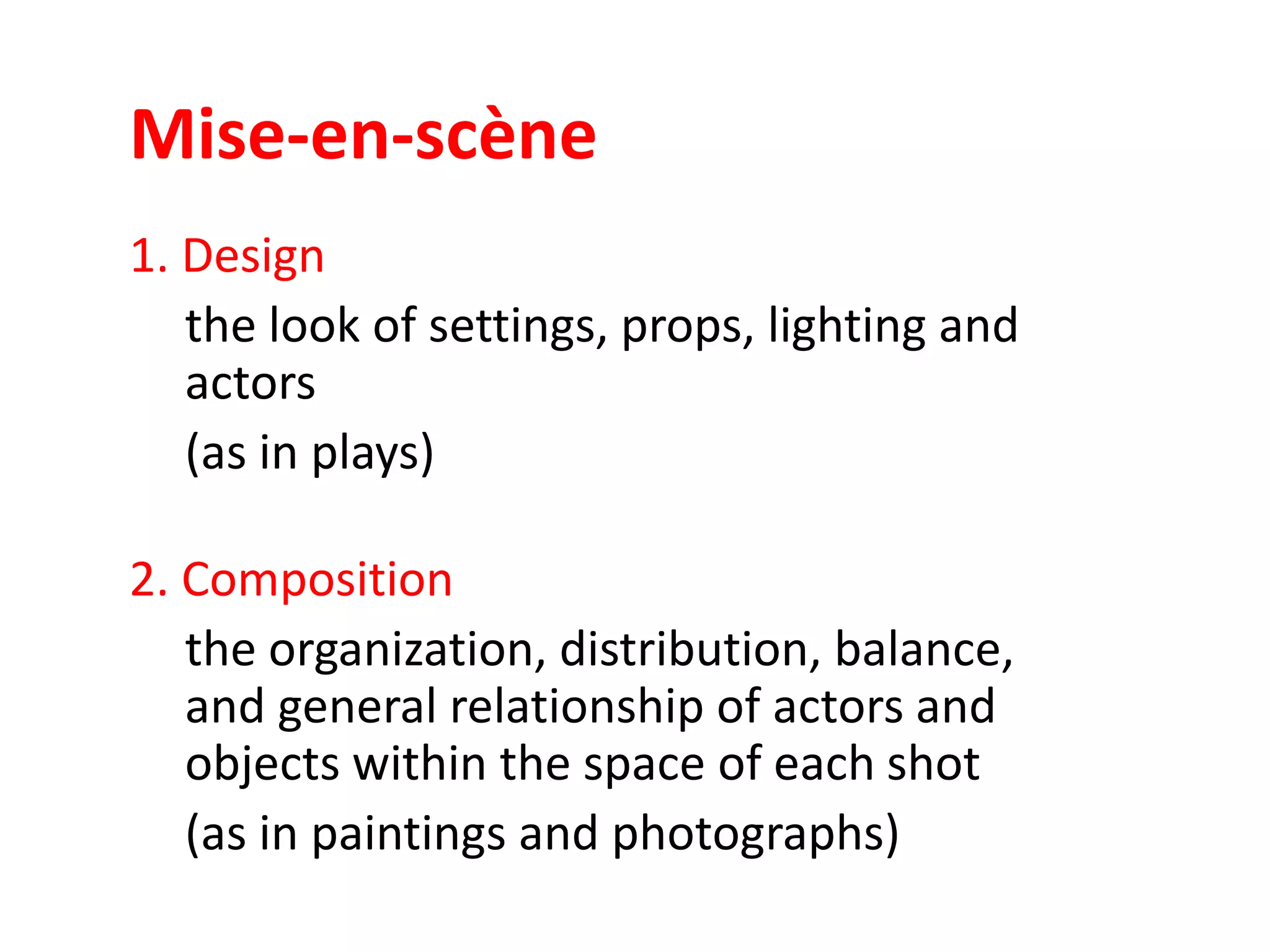 Mise-en-scène
1. Design
the look of settings, props, lighting and
actors
(as in plays)
2. Composition
the organization, distribution, balance,
and general relationship of actors and
objects within the space of each shot
(as in paintings and photographs)

 