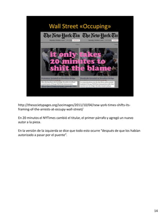 http://thesocietypages.org/socimages/2011/10/04/new-york-times-shifts-its-
framing-of-the-arrests-at-occupy-wall-street/
En 20 minutos el NYTimes cambió el titular, el primer párrafo y agregó un nuevo
autor a la pieza.
En la versión de la izquierda se dice que todo esto ocurre “después de que los habían
autorizado a pasar por el puente”.
14
 