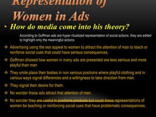 • How do media come into his theory?
According to Goffman ads are hyper ritualized representation of social actions ,they are edited
to highlight only the meaningful actions
 Advertising using the sex appeal to women to attract the attention of man to teach or
reinforce social cues that could have serious consequences.
 Goffman showed how women in many ads are presented are less serious and more
playful than man
 They smile place their bodies in non serious positions where playful clothing and in
various ways signal differences and a willingness to take direction from man.
 They signal their desire for them.
 No wonder these ads attract that attention of man.
 No wonder they are useful in positions products but could these representations of
women be teaching or reinforcing social cues that have problematic consequences.
 