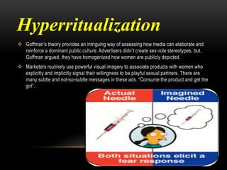 Hyperritualization
 Goffman’s theory provides an intriguing way of assessing how media can elaborate and
reinforce a dominant public culture. Advertisers didn’t create sex-role stereotypes, but,
Goffman argued, they have homogenized how women are publicly depicted.
 Marketers routinely use powerful visual imagery to associate products with women who
explicitly and implicitly signal their willingness to be playful sexual partners. There are
many subtle and not-so-subtle messages in these ads. “Consume the product and get the
girl”.
 