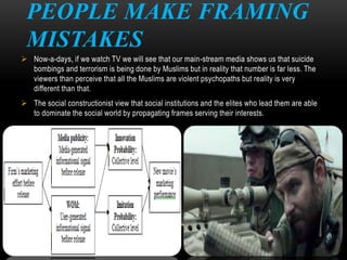 PEOPLE MAKE FRAMING
MISTAKES
 Now-a-days, if we watch TV we will see that our main-stream media shows us that suicide
bombings and terrorism is being done by Muslims but in reality that number is far less. The
viewers than perceive that all the Muslims are violent psychopaths but reality is very
different than that.
 The social constructionist view that social institutions and the elites who lead them are able
to dominate the social world by propagating frames serving their interests.
 