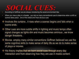 SOCIAL CUES:• According to Goffman we are always monetoring the social environment like;
• When you view a play in a theater , you rely on many conventional cues to determine when a shift on
scenes takes place , one of the oldest and most obvious cues
 Involves the curtains , it rises when a scenes begins and falls when a
scene ends.
 Other cues are more subtle shifts in lighting and music tempo often
signal changes as lights dim and music becomes ominous , we know
danger threatens.
 Movies employ many similar conventions Goffman believed we use the
same cognitive skills to make sense of daily life as we do to make sense
of plays or movies.
 His theory implies that we learn social cues through every day
interaction and from observing how they are use in media content.
 