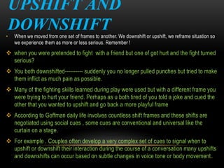 UPSHIFT AND
DOWNSHIFT• When we moved from one set of frames to another. We downshift or upshift, we reframe situation so
we experience them as more or less serious. Remember !
 when you were pretended to fight with a friend but one of got hurt and the fight turned
serious?
 You both downshifted---------- suddenly you no longer pulled punches but tried to make
them inflict as much pain as possible.
 Many of the fighting skills learned during play were used but with a different frame you
were trying to hurt your friend. Perhaps as u both tired of you told a joke and cued the
other that you wanted to upshift and go back a more playful frame
 According to Goffman daily life involves countless shift frames and these shifts are
negotiated using social cues , some cues are conventional and universal like the
curtain on a stage.
 For example . Couples often develop a very complex set of cues to signal when to
upshift or downshift their interaction during the course of a conversation many upshifts
and downshifts can occur based on subtle changes in voice tone or body movement.
 