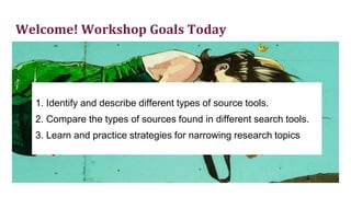 Welcome! Workshop Goals Today
1. Identify and describe different types of source tools.
2. Compare the types of sources found in different search tools.
3. Learn and practice strategies for narrowing research topics
 
