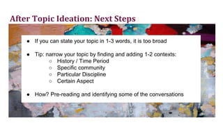 After Topic Ideation: Next Steps
● If you can state your topic in 1-3 words, it is too broad
● Tip: narrow your topic by finding and adding 1-2 contexts:
○ History / Time Period
○ Specific community
○ Particular Discipline
○ Certain Aspect
● How? Pre-reading and identifying some of the conversations
 