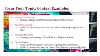 Focus Your Topic: Context Examples
● History / Time Period
○ Evolution of urban graffiti from criminal activity to art form
● Specific Community
○ Graffiti as cultural expression by a particular community in a particular
place
● Particular Discipline
○ Sociology, Anthropology, Political Science, Religious Studies!
● Certain Aspect
○ Role of graffiti as religious expression in persecuted communities
○ Graffiti art as empowerment for [name of racial/ethnic community] youth
○ Relationship between street art, graffiti, and muralism
 