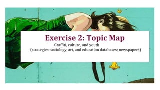 Exercise 2: Topic Map
Graffiti, culture, and youth
(strategies: sociology, art, and education databases; newspapers)
 