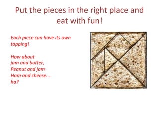 Put the pieces in the right place and
             eat with fun!
Each piece can have its own
topping!

How about
jam and butter,
Peanut and jam
Ham and cheese…
ha?
 