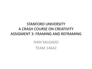 STANFORD UNIVERSITY
    A CRASH COURSE ON CREATIVITY
ASSIGMENT 3: FRAMING AND REFRAMING

          IVAN SALGADO
           TEAM 14642
 