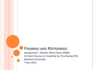 FRAMING AND REFRAMING
Assignment – Ahsaan Rizvi (Team 23906)
A Crash Course on Creativity by Tina Seelig PhD
Stanford University
7 Nov 2012
 