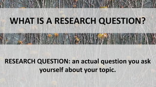 WHAT IS A RESEARCH QUESTION?
RESEARCH QUESTION: an actual question you ask
yourself about your topic.
 