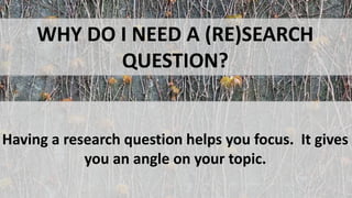 WHY DO I NEED A (RE)SEARCH
QUESTION?
Having a research question helps you focus. It gives
you an angle on your topic.
 