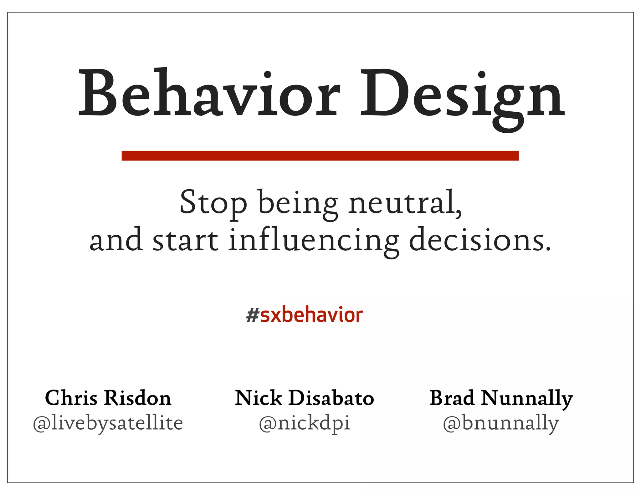Behavior Design
           Stop being neutral,
     and start influencing decisions.

                    #sxbehavior


 Chris Risdon      Nick Disabato   Brad Nunnally
@livebysatellite     @nickdpi       @bnunnally
 