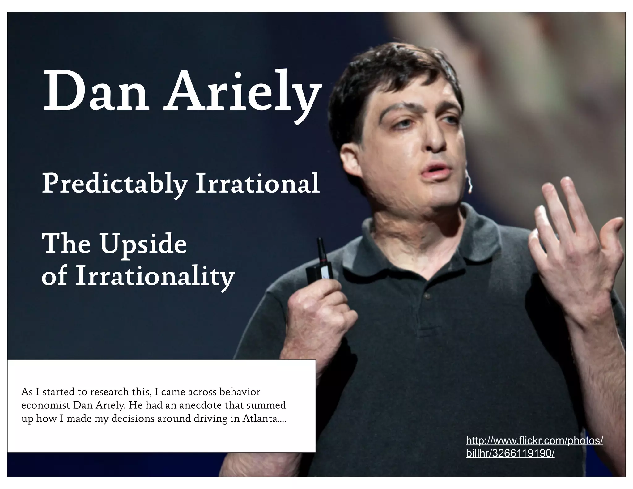 Dan Ariely
    Predictably Irrational

    The Upside
    of Irrationality


As I started to research this, I came across behavior
economist Dan Ariely. He had an anecdote that summed
up how I made my decisions around driving in Atlanta....

                                                           http://www.flickr.com/photos/
                                                           billhr/3266119190/
 