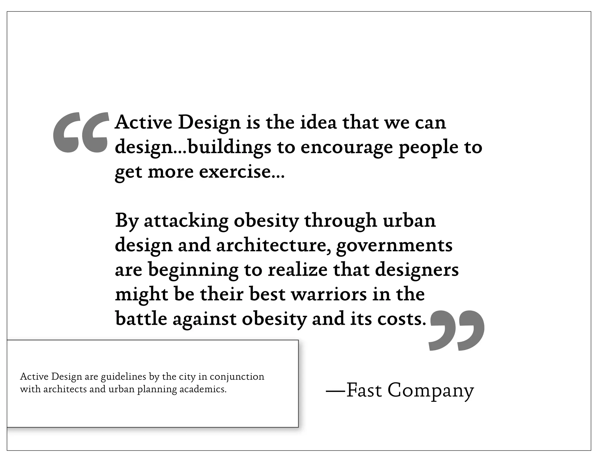 “
                     Active Design is the idea that we can
                     design...buildings to encourage people to
                     get more exercise...

                     By attacking obesity through urban
                     design and architecture, governments
                     are beginning to realize that designers
                     might be their best warriors in the




                                                                  ”
                     battle against obesity and its costs.

Active Design are guidelines by the city in conjunction
with architects and urban planning academics.             —Fast Company
 