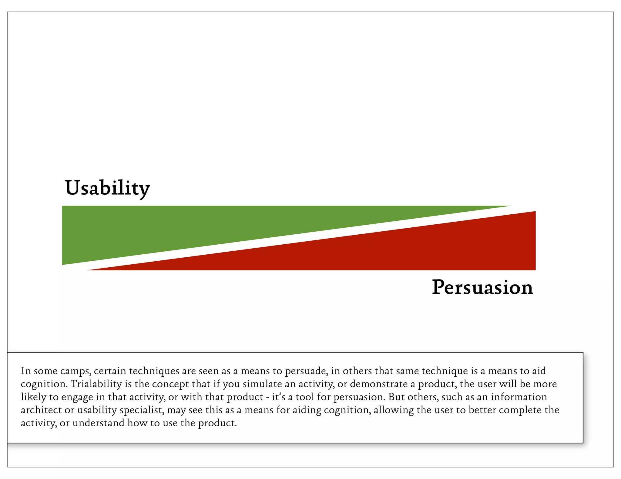 Usability



                                                                                            Persuasion


In some camps, certain techniques are seen as a means to persuade, in others that same technique is a means to aid
cognition. Trialability is the concept that if you simulate an activity, or demonstrate a product, the user will be more
likely to engage in that activity, or with that product - it’s a tool for persuasion. But others, such as an information
architect or usability specialist, may see this as a means for aiding cognition, allowing the user to better complete the
activity, or understand how to use the product.
 