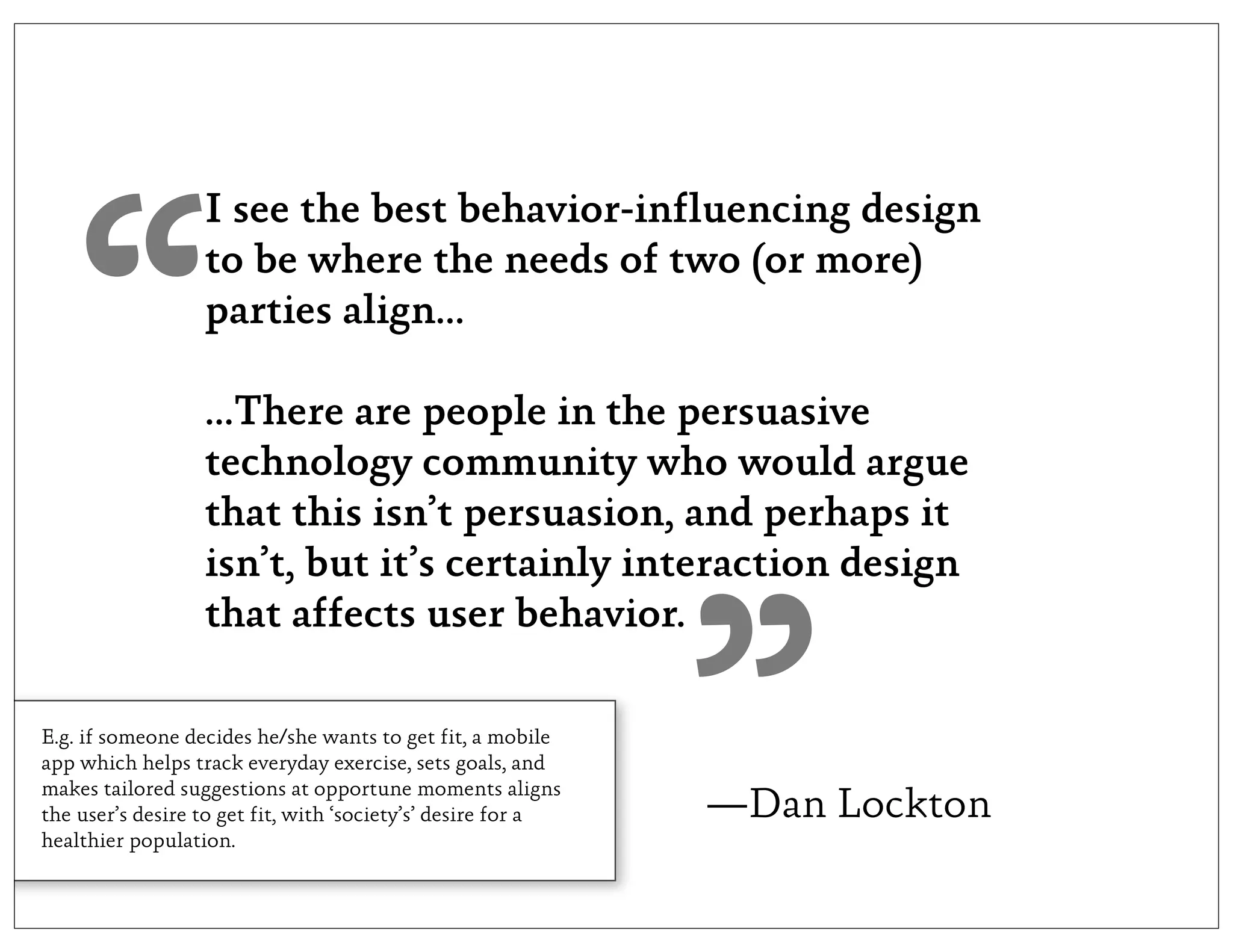 I see the best behavior-influencing design




   “              to be where the needs of two (or more)
                  parties align...

                  ...There are people in the persuasive
                  technology community who would argue
                  that this isn’t persuasion, and perhaps it
                  isn’t, but it’s certainly interaction design




                                                              ”
                  that affects user behavior.

E.g. if someone decides he/she wants to get fit, a mobile
app which helps track everyday exercise, sets goals, and
makes tailored suggestions at opportune moments aligns
the user’s desire to get fit, with ‘society’s’ desire for a   —Dan Lockton
healthier population.
 