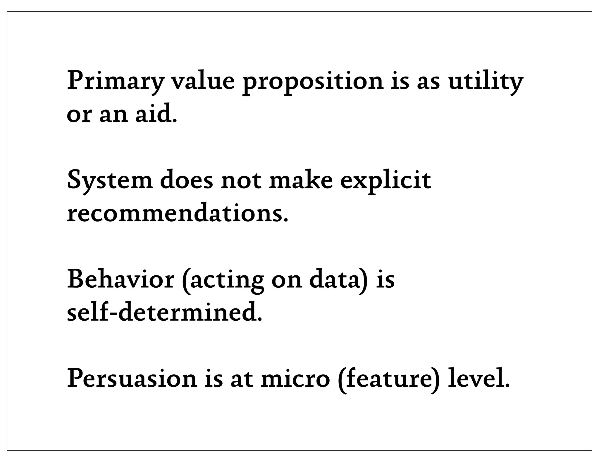 Primary value proposition is as utility
or an aid.

System does not make explicit
recommendations.

Behavior (acting on data) is
self-determined.

Persuasion is at micro (feature) level.
 