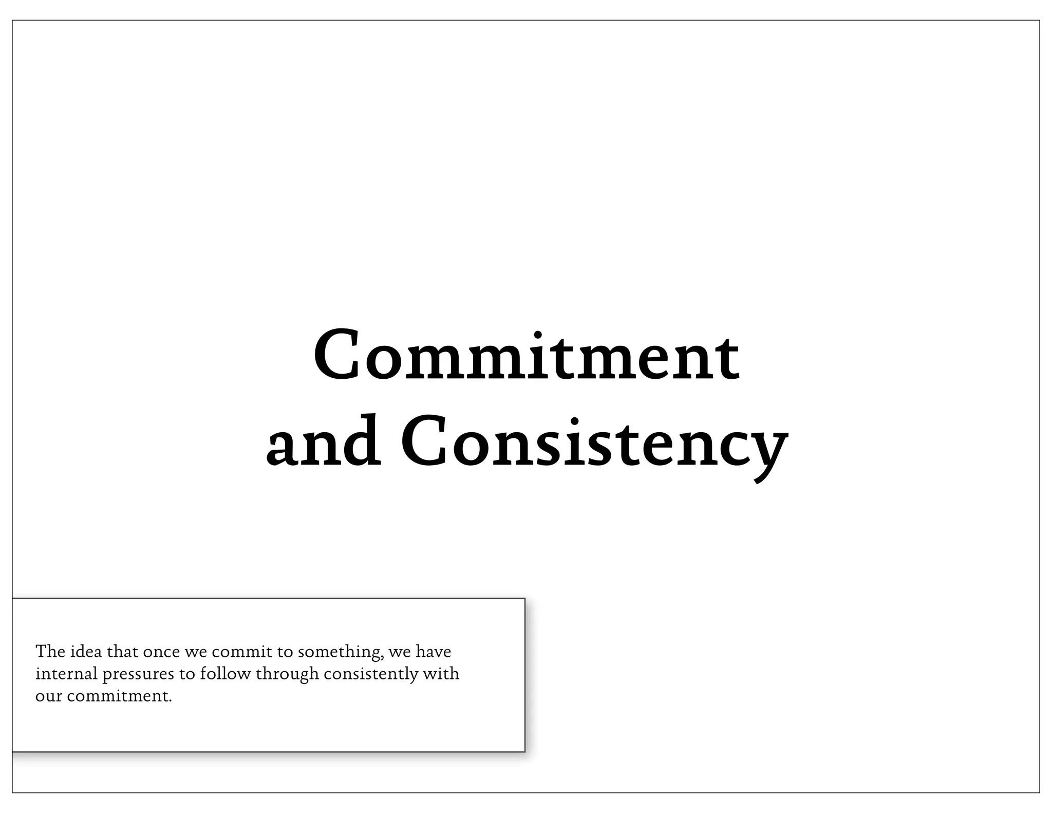 Commitment
                             and Consistency

The idea that once we commit to something, we have
internal pressures to follow through consistently with
our commitment.
 