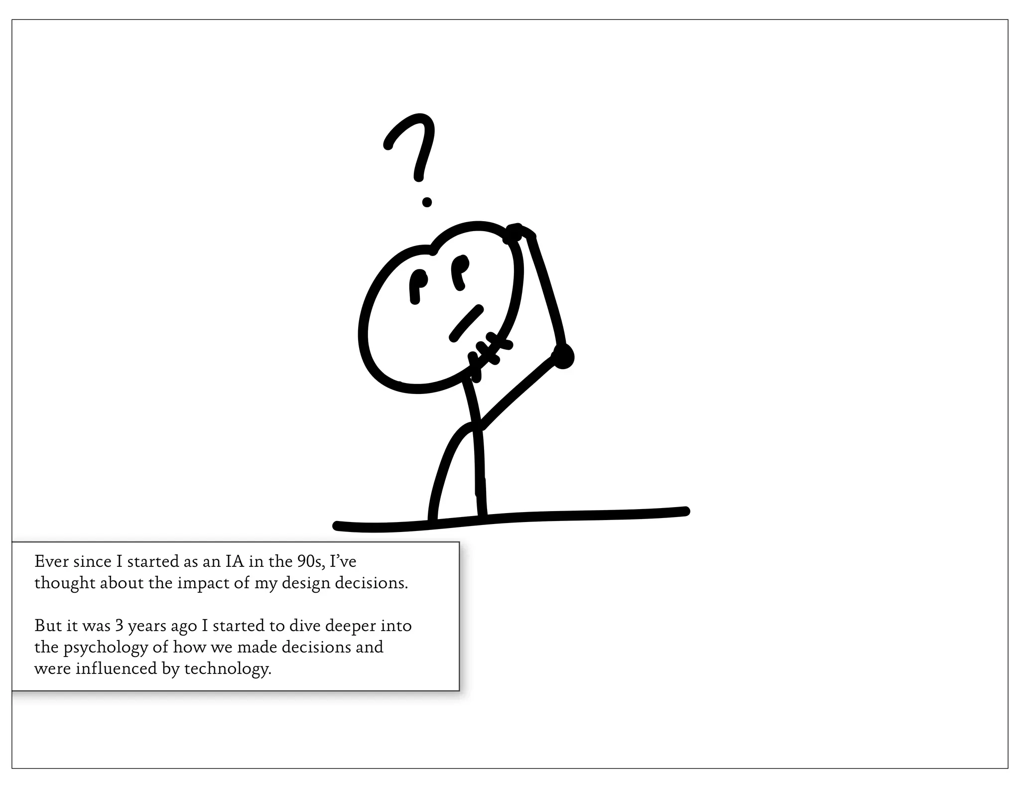 Ever since I started as an IA in the 90s, I’ve
thought about the impact of my design decisions.

But it was 3 years ago I started to dive deeper into
the psychology of how we made decisions and
were influenced by technology.
 