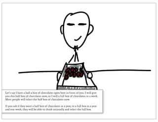Let’s say I have a half a box of chocolates open here in front of you. I will give
you this half box of chocolates now, or I will a full box of chocolates in a week.
Most people will select the half box of chocolates now.

If you ask if they want a half box of chocolates in a year, or a full box in a year
and one week, they will be able to think rationally and select the full box.
 