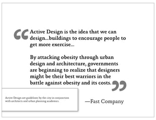 “
                     Active Design is the idea that we can
                     design...buildings to encourage people to
                     get more exercise...

                     By attacking obesity through urban
                     design and architecture, governments
                     are beginning to realize that designers
                     might be their best warriors in the




                                                                  ”
                     battle against obesity and its costs.

Active Design are guidelines by the city in conjunction
with architects and urban planning academics.             —Fast Company
 