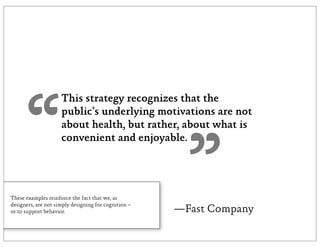 “
                     This strategy recognizes that the
                     public’s underlying motivations are not
                     about health, but rather, about what is




                                                        ”
                     convenient and enjoyable.




These examples reinforce the fact that we, as
designers, are not simply designing for cognition –
or to support behavior.                               —Fast Company
 