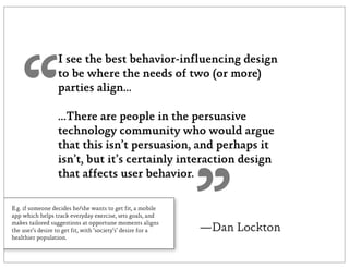 I see the best behavior-influencing design




   “              to be where the needs of two (or more)
                  parties align...

                  ...There are people in the persuasive
                  technology community who would argue
                  that this isn’t persuasion, and perhaps it
                  isn’t, but it’s certainly interaction design




                                                              ”
                  that affects user behavior.

E.g. if someone decides he/she wants to get fit, a mobile
app which helps track everyday exercise, sets goals, and
makes tailored suggestions at opportune moments aligns
the user’s desire to get fit, with ‘society’s’ desire for a   —Dan Lockton
healthier population.
 