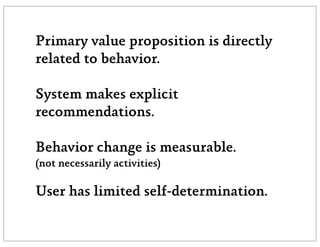 Primary value proposition is directly
related to behavior.

System makes explicit
recommendations.

Behavior change is measurable.
(not necessarily activities)

User has limited self-determination.
 