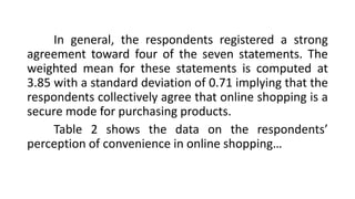 In general, the respondents registered a strong
agreement toward four of the seven statements. The
weighted mean for these statements is computed at
3.85 with a standard deviation of 0.71 implying that the
respondents collectively agree that online shopping is a
secure mode for purchasing products.
Table 2 shows the data on the respondents’
perception of convenience in online shopping…
 
