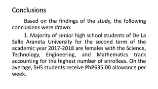 Conclusions
Based on the findings of the study, the following
conclusions were drawn:
1. Majority of senior high school students of De La
Salle Araneta University for the second term of the
academic year 2017-2018 are females with the Science,
Technology, Engineering, and Mathematics track
accounting for the highest number of enrollees. On the
average, SHS students receive PhP635.00 allowance per
week.
 