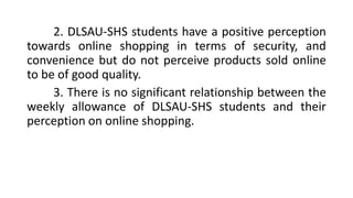 2. DLSAU-SHS students have a positive perception
towards online shopping in terms of security, and
convenience but do not perceive products sold online
to be of good quality.
3. There is no significant relationship between the
weekly allowance of DLSAU-SHS students and their
perception on online shopping.
 
