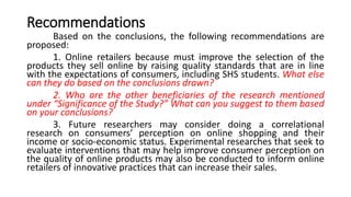 Recommendations
Based on the conclusions, the following recommendations are
proposed:
1. Online retailers because must improve the selection of the
products they sell online by raising quality standards that are in line
with the expectations of consumers, including SHS students. What else
can they do based on the conclusions drawn?
2. Who are the other beneficiaries of the research mentioned
under “Significance of the Study?” What can you suggest to them based
on your conclusions?
3. Future researchers may consider doing a correlational
research on consumers’ perception on online shopping and their
income or socio-economic status. Experimental researches that seek to
evaluate interventions that may help improve consumer perception on
the quality of online products may also be conducted to inform online
retailers of innovative practices that can increase their sales.
 