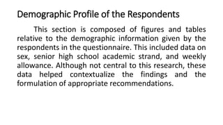 Demographic Profile of the Respondents
This section is composed of figures and tables
relative to the demographic information given by the
respondents in the questionnaire. This included data on
sex, senior high school academic strand, and weekly
allowance. Although not central to this research, these
data helped contextualize the findings and the
formulation of appropriate recommendations.
 
