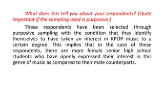 What does this tell you about your respondents? (Quite
important if the sampling used is purposive.)
These respondents have been selected through
purposive sampling with the condition that they identify
themselves to have taken an interest in KPOP music to a
certain degree. This implies that in the case of these
respondents, there are more female senior high school
students who have openly expressed their interest in this
genre of music as compared to their male counterparts.
 