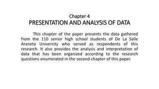 Chapter 4
PRESENTATION AND ANALYSIS OF DATA
This chapter of the paper presents the data gathered
from the 110 senior high school students of De La Salle
Araneta University who served as respondents of this
research. It also provides the analysis and interpretation of
data that has been organized according to the research
questions enumerated in the second chapter of this paper.
 