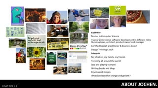 Exper=se	
  
                                    Master	
  in	
  Computer	
  Science	
  
                                    15	
  year	
  professional	
  soJware	
  development	
  in	
  diﬀerent	
  roles	
  
                                    like	
  developer,	
  architect,	
  product	
  owner	
  and	
  manager	
  
                                    CerGﬁed	
  Gestalt	
  pracGGoner	
  &	
  Business	
  Coach	
  	
  
                                    Design	
  Thinking	
  Coach	
  
                                    Interests	
  
                                    My	
  children,	
  my	
  family,	
  my	
  friends	
  
                                    Traveling	
  all	
  around	
  the	
  world	
  
                                    Jazz	
  and	
  playing	
  trumpet	
  
                                    WriGng	
  books	
  and	
  blogs	
  
                                    Cinema	
  and	
  movies	
  
                                    What	
  is	
  needed	
  for	
  change	
  and	
  growth?	
  
                                    	
  

© SAP 2012 | 4   CLICK	
  TO	
  EDIT	
  MASTER	
  ABOUT	
  JSTYLE	
  
                                              	
   TITLE	
   OCHEN.	
  
 