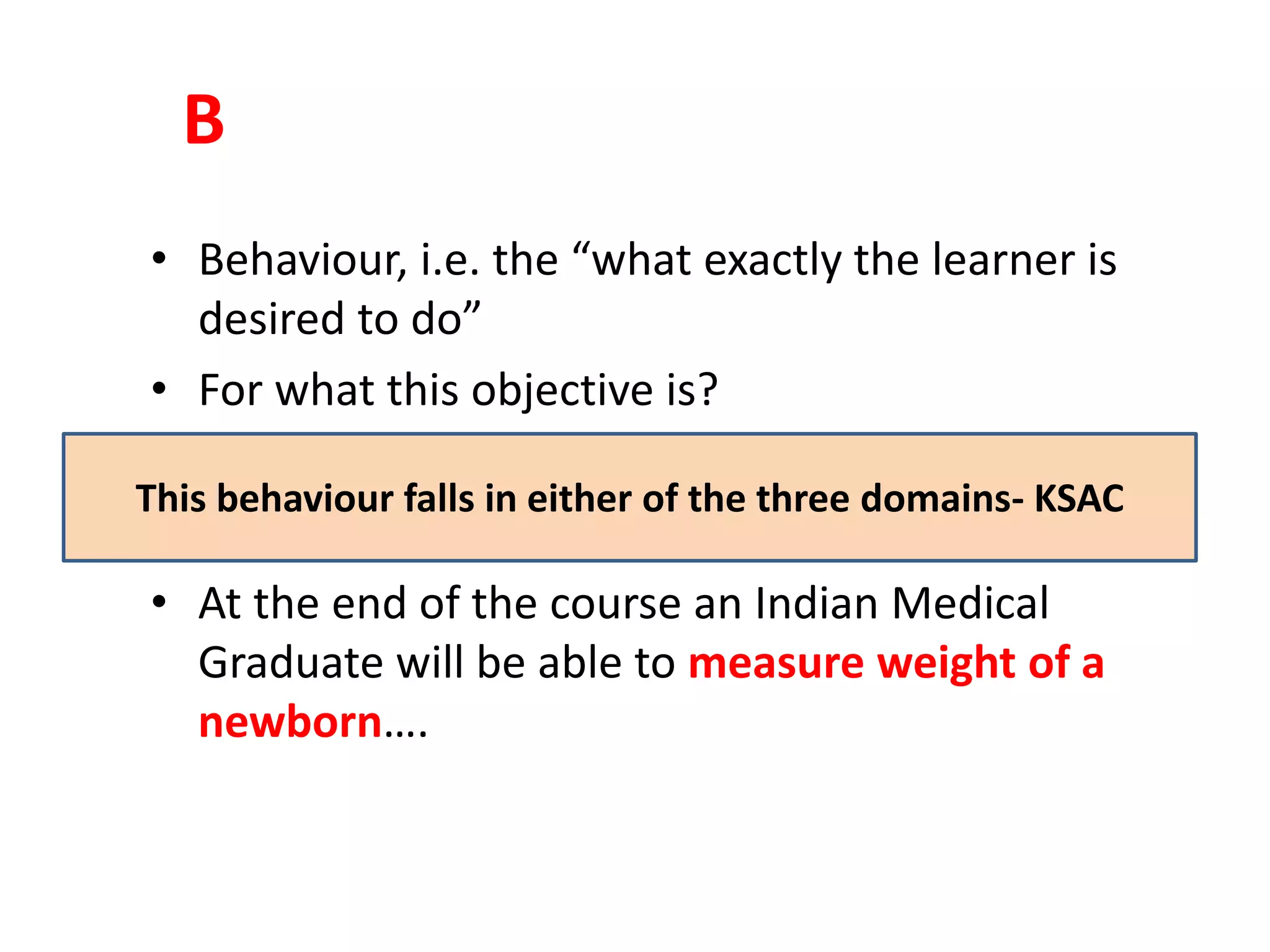 B
• Behaviour, i.e. the “what exactly the learner is
desired to do”
• For what this objective is?
• At the end of the course an Indian Medical
Graduate will be able to measure weight of a
newborn….
This behaviour falls in either of the three domains- KSAC
 