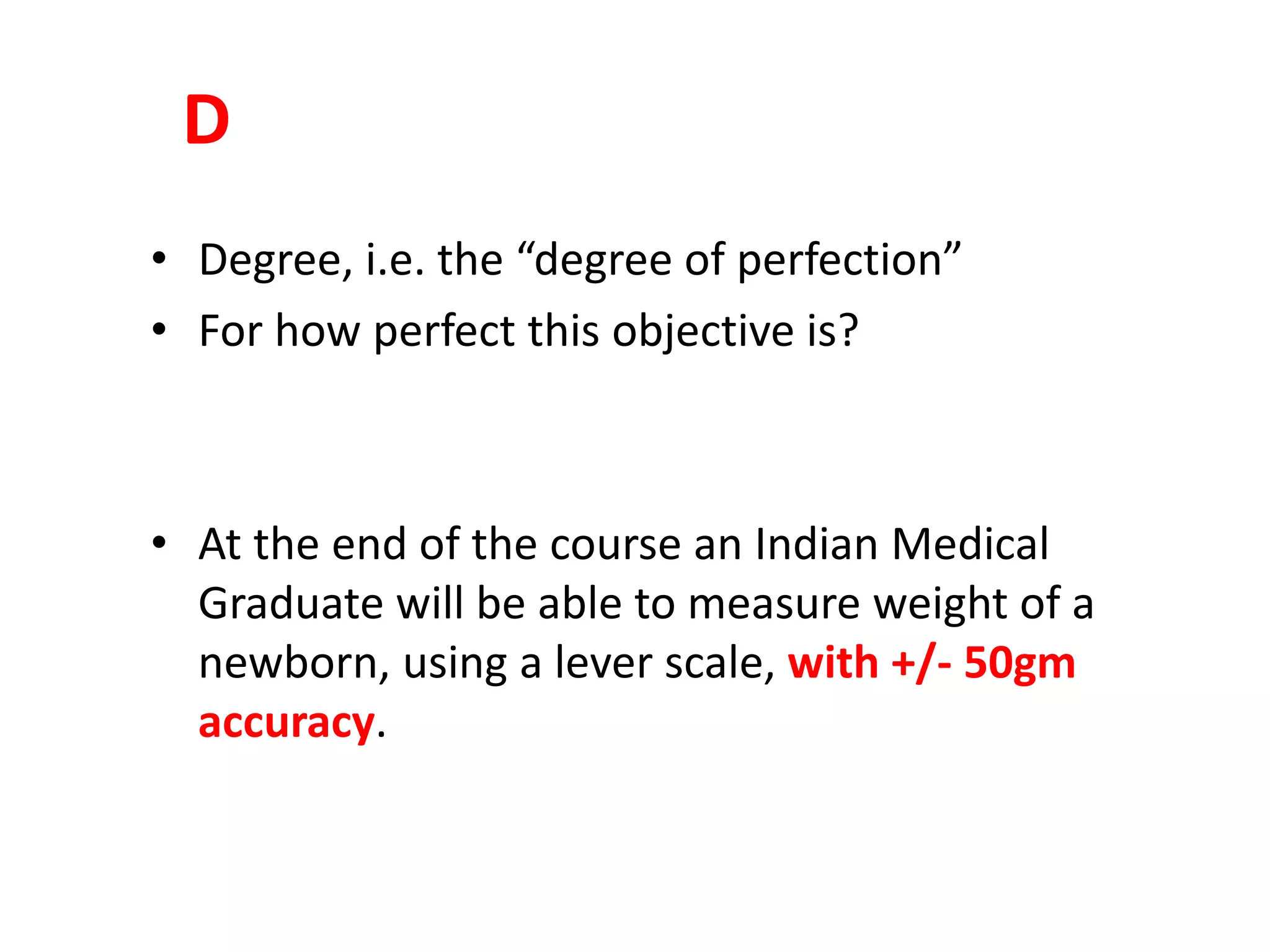 D
• Degree, i.e. the “degree of perfection”
• For how perfect this objective is?
• At the end of the course an Indian Medical
Graduate will be able to measure weight of a
newborn, using a lever scale, with +/- 50gm
accuracy.
 