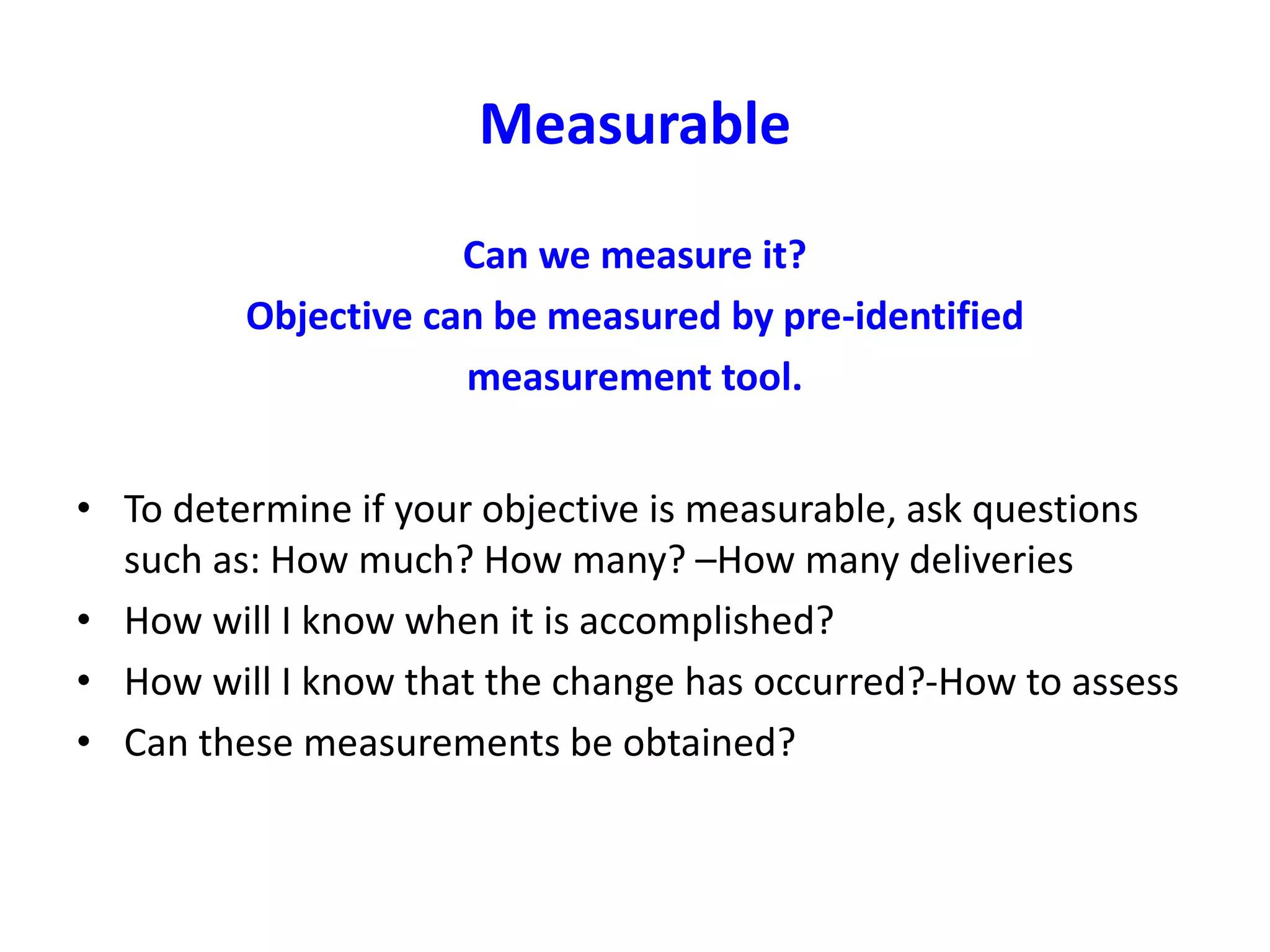 Measurable
Can we measure it?
Objective can be measured by pre-identified
measurement tool.
• To determine if your objective is measurable, ask questions
such as: How much? How many? –How many deliveries
• How will I know when it is accomplished?
• How will I know that the change has occurred?-How to assess
• Can these measurements be obtained?
 