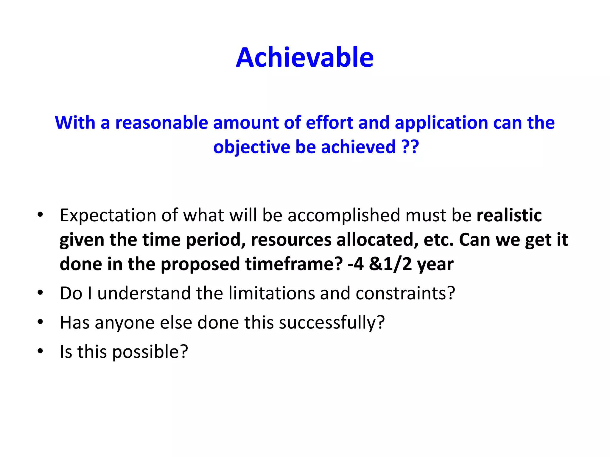 Achievable
With a reasonable amount of effort and application can the
objective be achieved ??
• Expectation of what will be accomplished must be realistic
given the time period, resources allocated, etc. Can we get it
done in the proposed timeframe? -4 &1/2 year
• Do I understand the limitations and constraints?
• Has anyone else done this successfully?
• Is this possible?
 